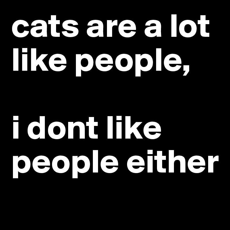 cats are a lot like people, 

i dont like people either