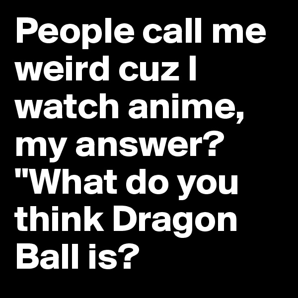 People call me weird cuz I watch anime, my answer? "What do you think Dragon Ball is?