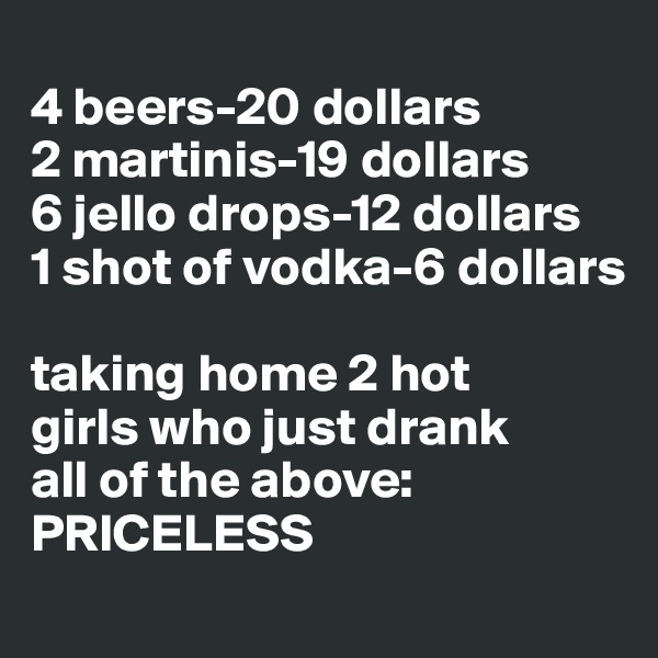 
4 beers-20 dollars
2 martinis-19 dollars 
6 jello drops-12 dollars 
1 shot of vodka-6 dollars 

taking home 2 hot 
girls who just drank 
all of the above: 
PRICELESS 