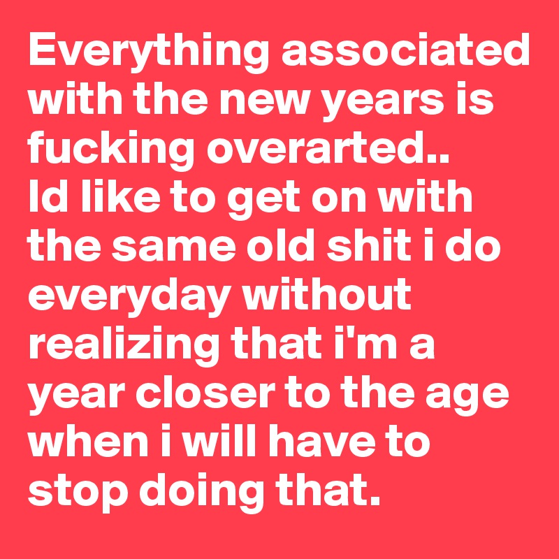 Everything associated with the new years is fucking overarted.. 
Id like to get on with the same old shit i do everyday without realizing that i'm a year closer to the age  when i will have to stop doing that. 