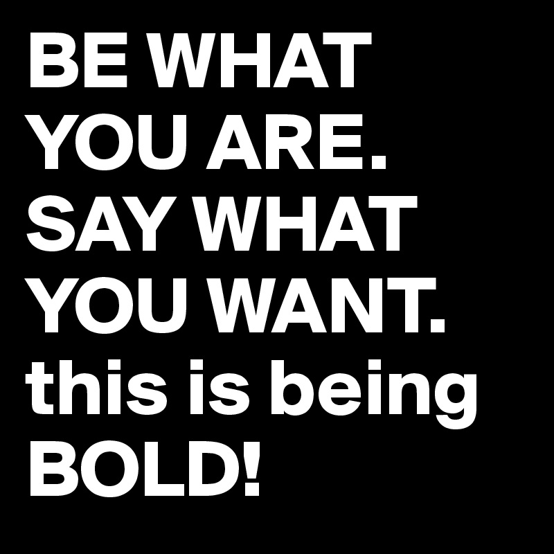 BE WHAT YOU ARE.
SAY WHAT YOU WANT. this is being BOLD!