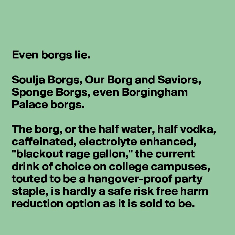 


Even borgs lie.

Soulja Borgs, Our Borg and Saviors, Sponge Borgs, even Borgingham Palace borgs. 

The borg, or the half water, half vodka, caffeinated, electrolyte enhanced, "blackout rage gallon," the current drink of choice on college campuses, touted to be a hangover-proof party staple, is hardly a safe risk free harm reduction option as it is sold to be.
