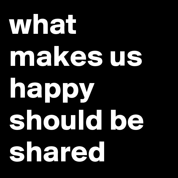 what makes us happy should be shared