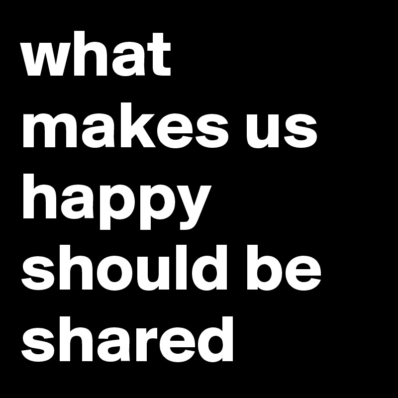 what makes us happy should be shared