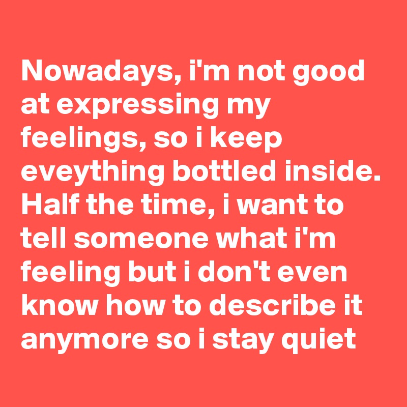 
Nowadays, i'm not good at expressing my feelings, so i keep eveything bottled inside. Half the time, i want to tell someone what i'm feeling but i don't even know how to describe it anymore so i stay quiet
