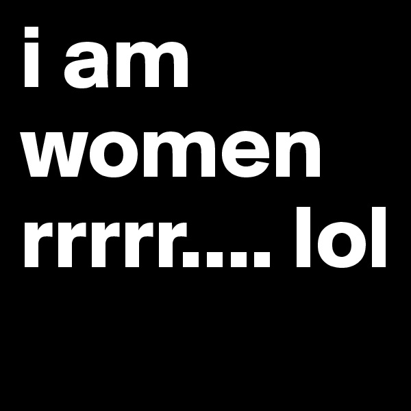 i am women rrrrr.... lol
