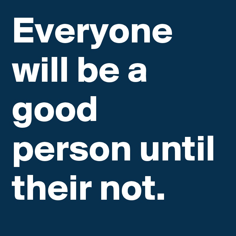 Everyone will be a good person until their not. 
