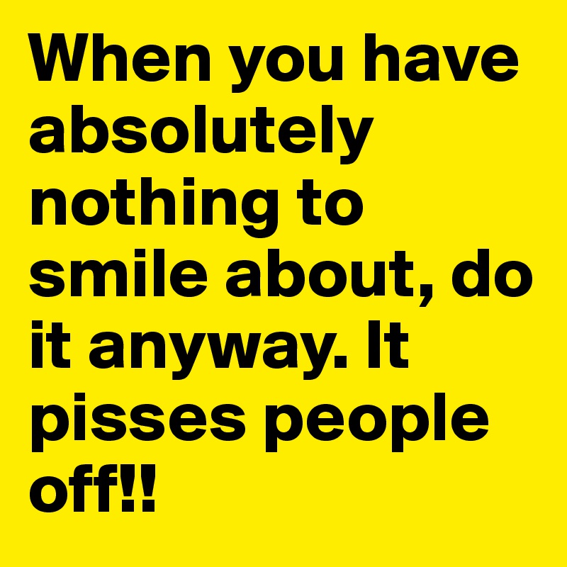 When you have absolutely nothing to smile about, do it anyway. It pisses people off!!