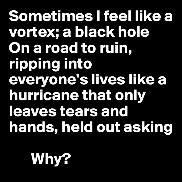 Sometimes I feel like a vortex; a black hole
On a road to ruin, ripping into everyone's lives like a hurricane that only leaves tears and hands, held out asking

       Why?