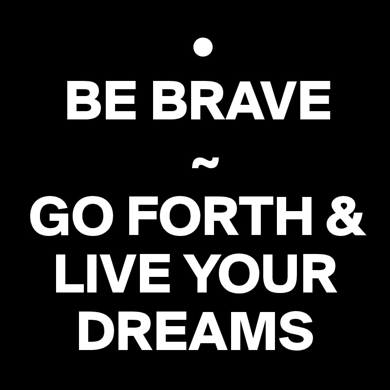                •
    BE BRAVE
               ~
 GO FORTH & 
   LIVE YOUR 
     DREAMS