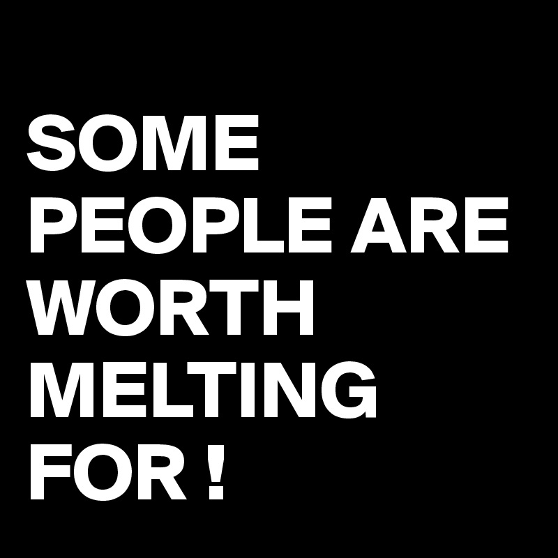 
SOME PEOPLE ARE WORTH MELTING FOR !