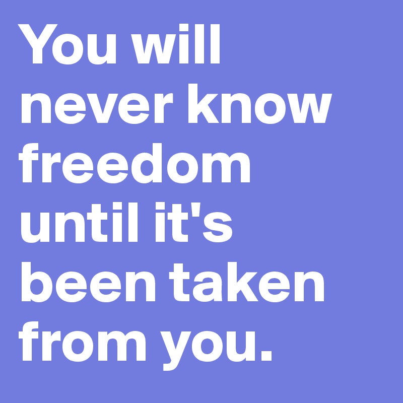 You will never know freedom until it's been taken from you.