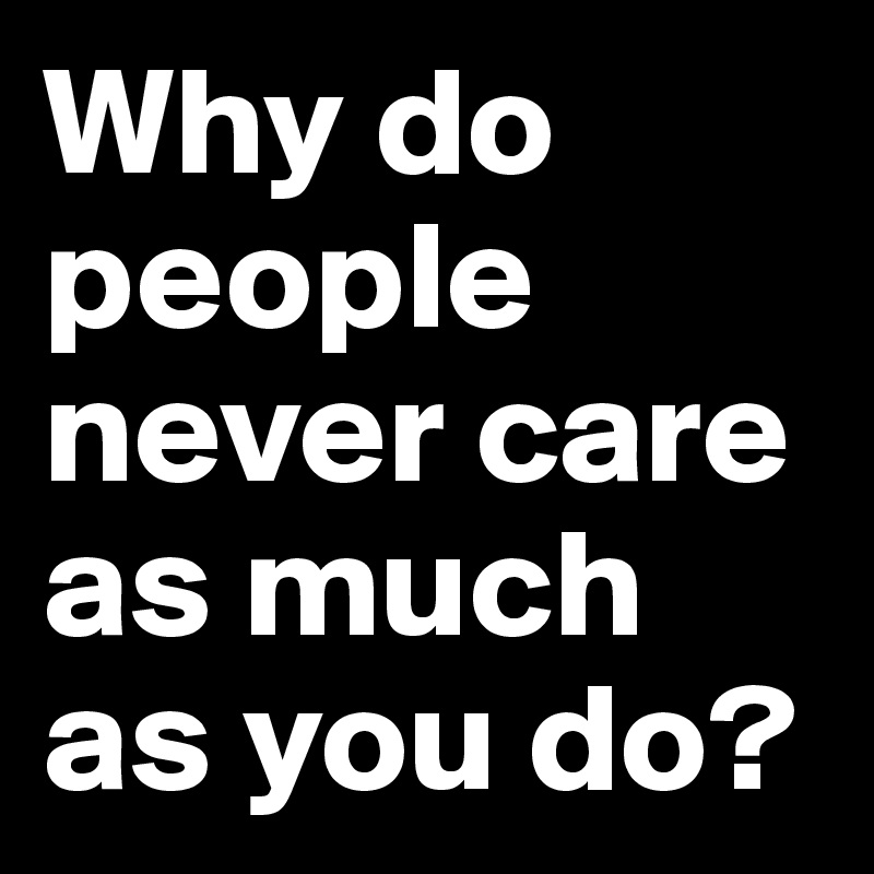 Why do people never care as much as you do?