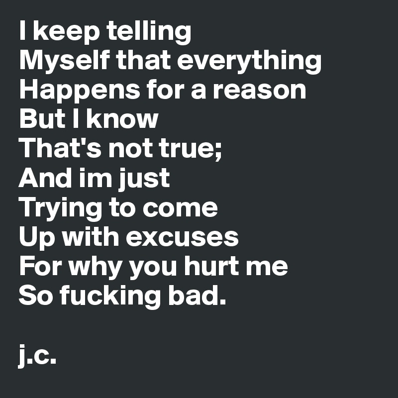 I keep telling 
Myself that everything 
Happens for a reason
But I know
That's not true;
And im just 
Trying to come 
Up with excuses
For why you hurt me
So fucking bad. 

j.c. 