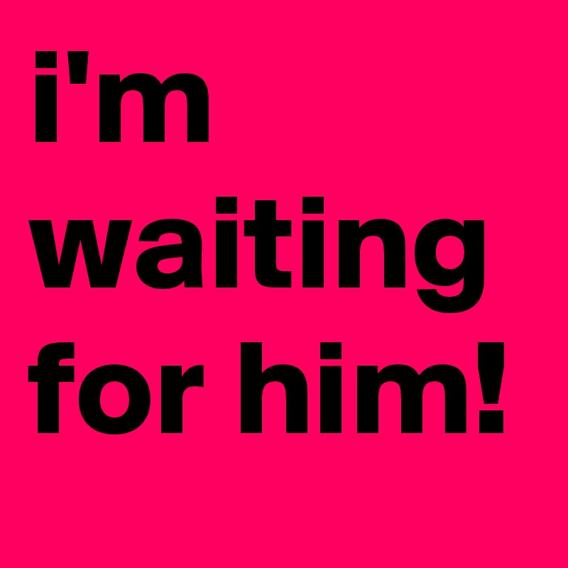 i'm waiting for him!
