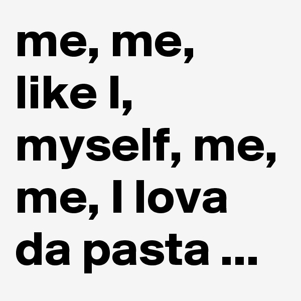 me, me, like I, myself, me, me, I lova da pasta ...