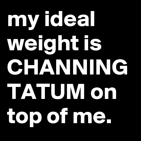 my ideal weight is CHANNING TATUM on top of me.