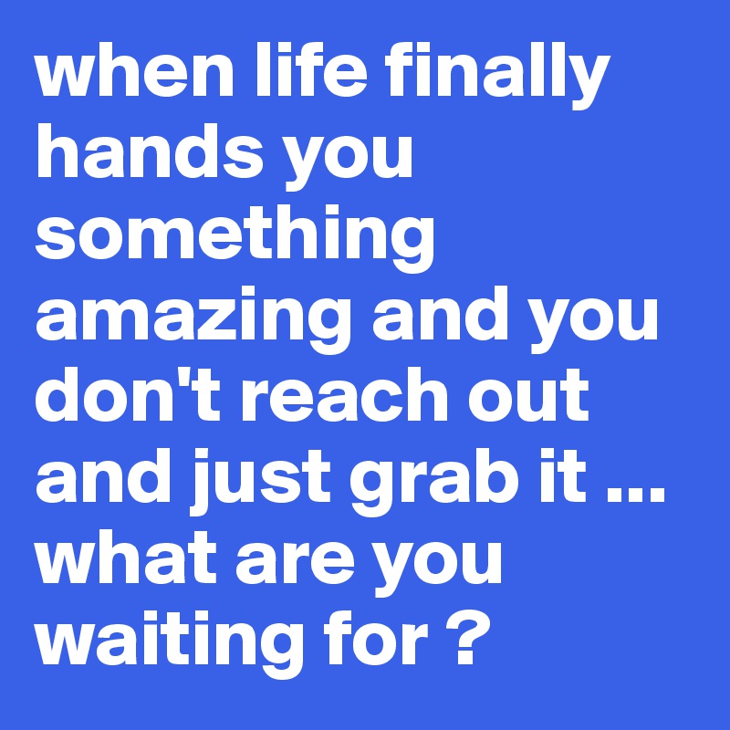 when life finally hands you something amazing and you don't reach out and just grab it ... what are you waiting for ?