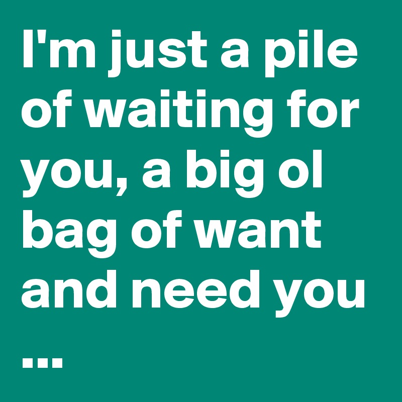 I'm just a pile of waiting for you, a big ol bag of want and need you ...