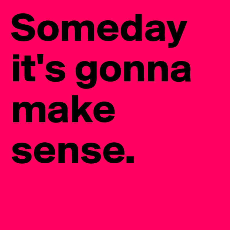 Someday it's gonna make sense.
