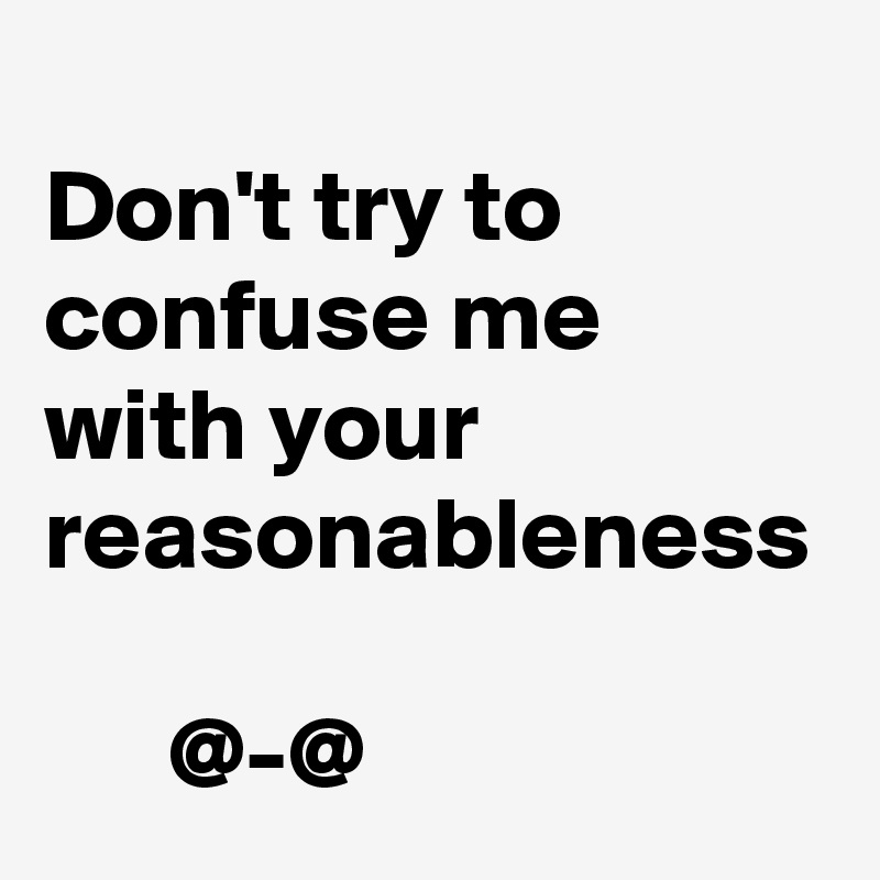 
Don't try to confuse me with your reasonableness

      @-@