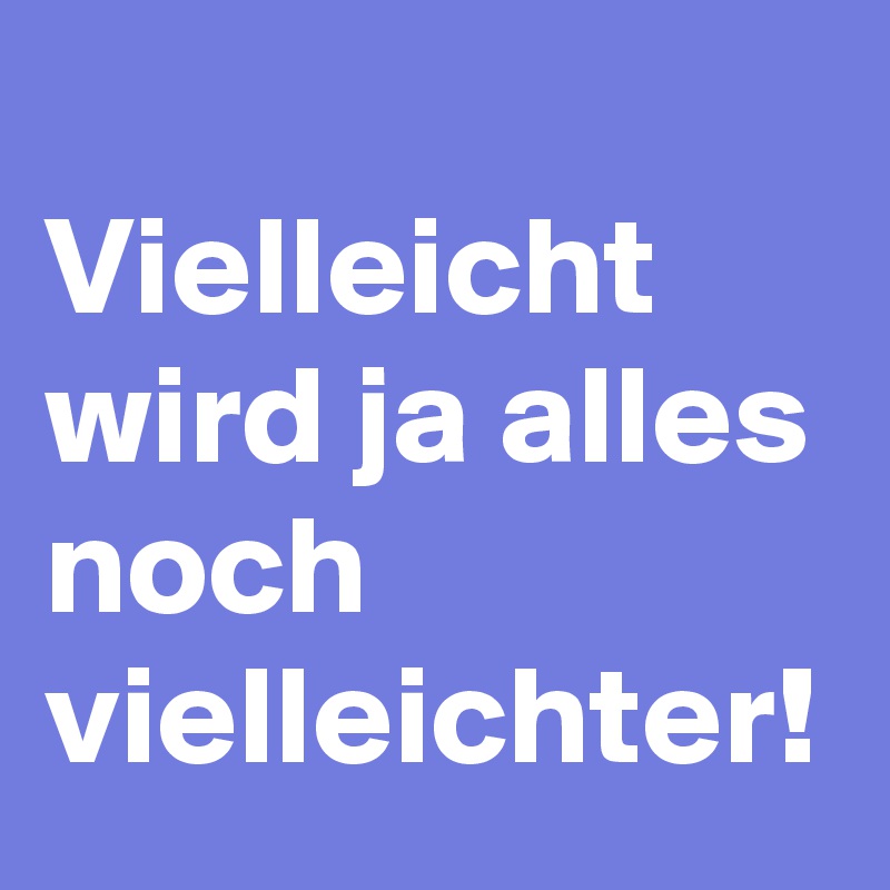 
Vielleicht wird ja alles noch vielleichter! 