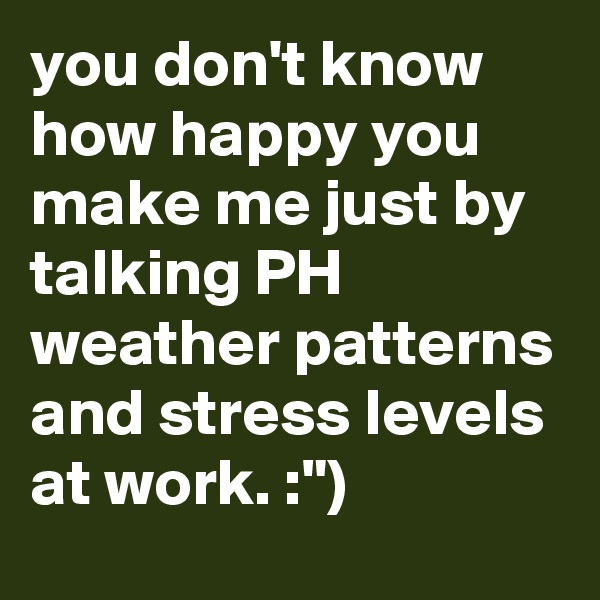 you don't know how happy you make me just by talking PH weather patterns and stress levels at work. :")