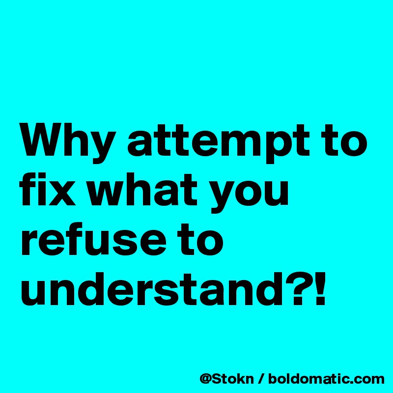 

Why attempt to fix what you refuse to understand?!

