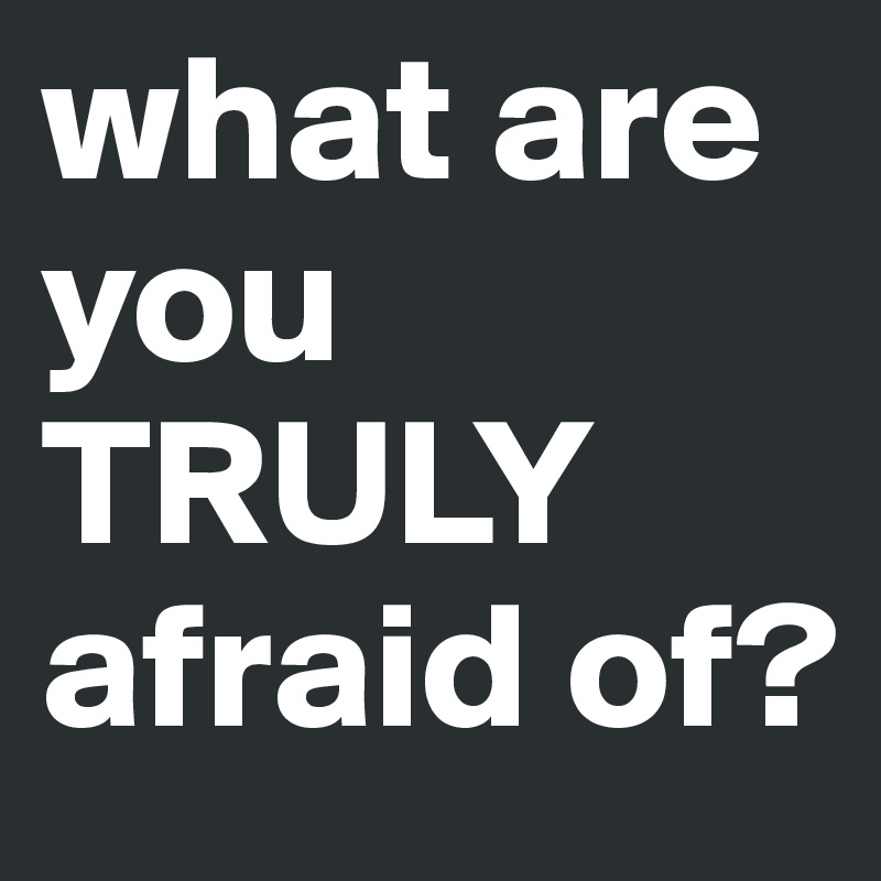 what are you TRULY afraid of?
