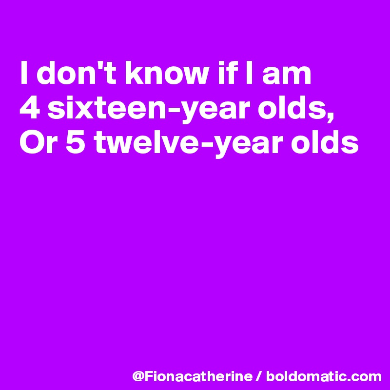 
I don't know if I am
4 sixteen-year olds, 
Or 5 twelve-year olds





