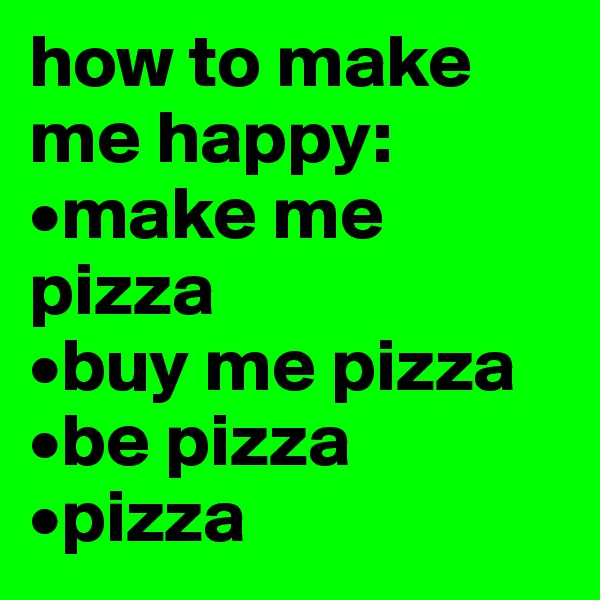 how to make me happy:
•make me pizza
•buy me pizza 
•be pizza 
•pizza 