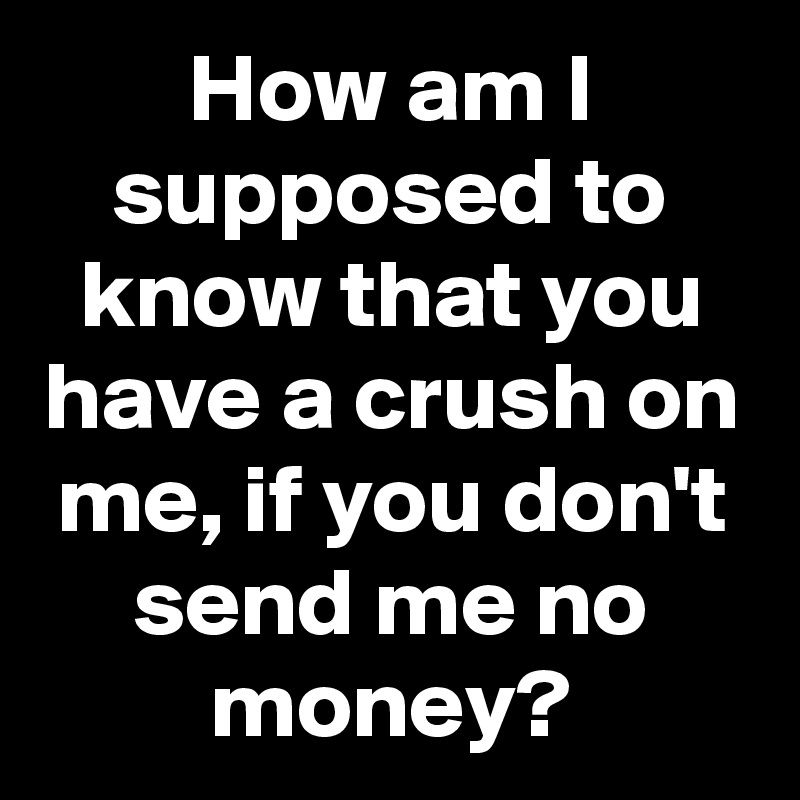 How am I supposed to know that you have a crush on me, if you don't send me no money?