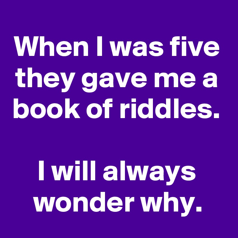 When I was five they gave me a book of riddles.

I will always wonder why.