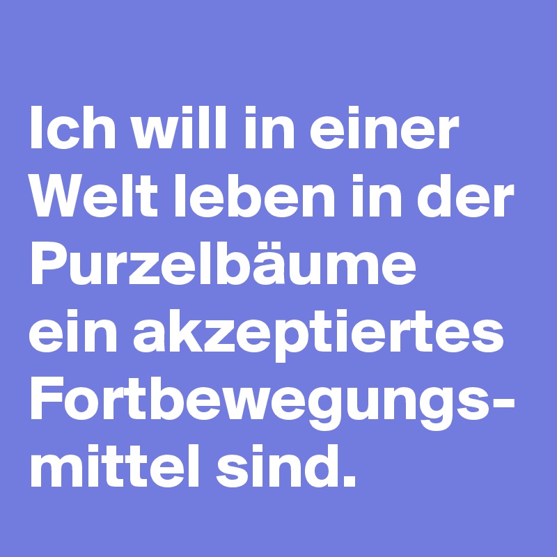 
Ich will in einer Welt leben in der Purzelbäume ein akzeptiertes Fortbewegungs- mittel sind.