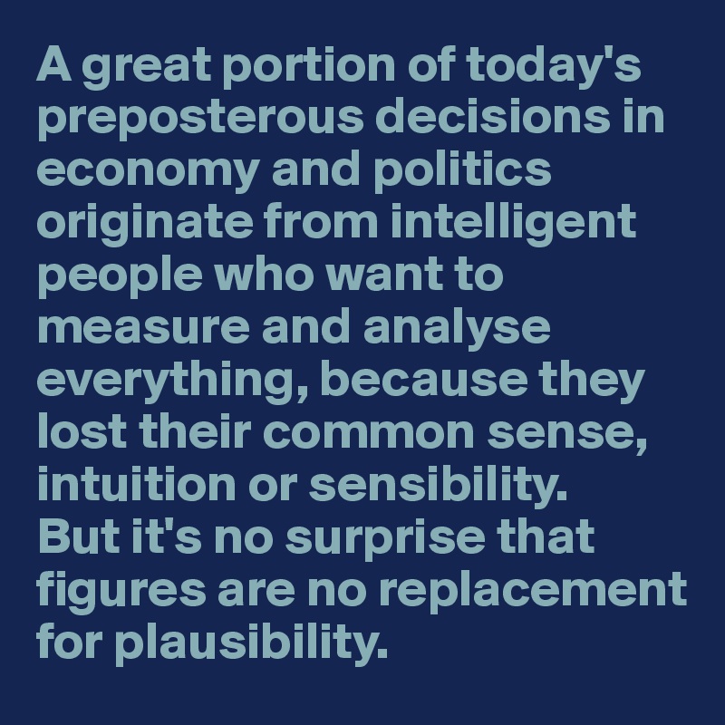 A great portion of today's preposterous decisions in economy and politics originate from intelligent people who want to measure and analyse everything, because they lost their common sense, intuition or sensibility. 
But it's no surprise that figures are no replacement for plausibility.