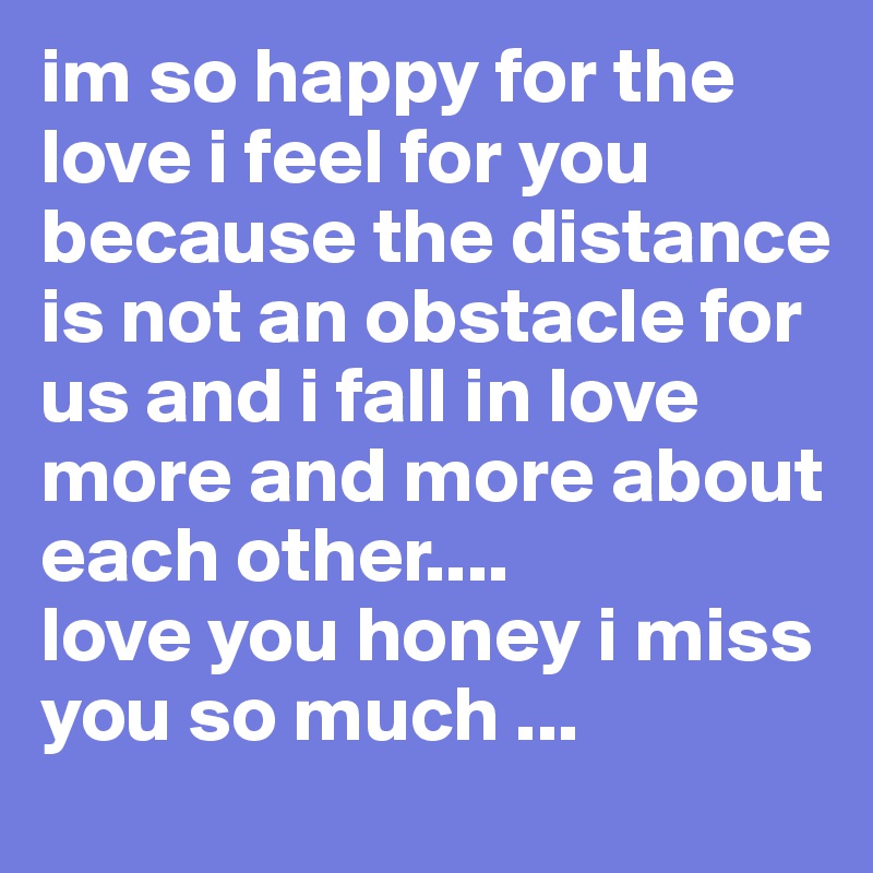 im so happy for the love i feel for you because the distance is not an obstacle for us and i fall in love more and more about each other....              love you honey i miss you so much ...