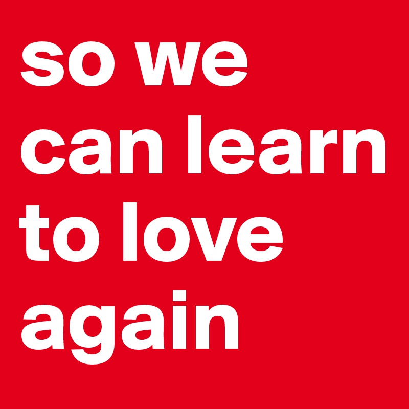 so we can learn to love again