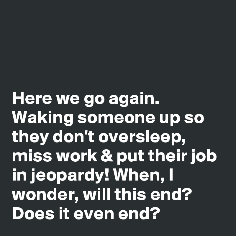 



Here we go again. Waking someone up so they don't oversleep, miss work & put their job in jeopardy! When, I wonder, will this end? Does it even end?