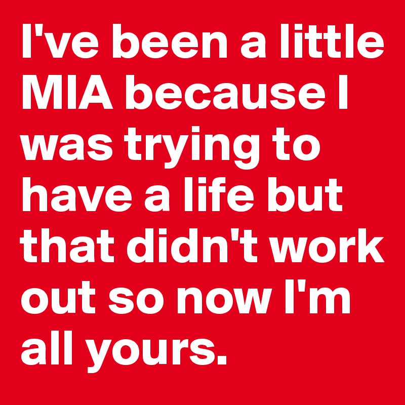 I've been a little MIA because I was trying to have a life but that didn't work out so now I'm all yours. 