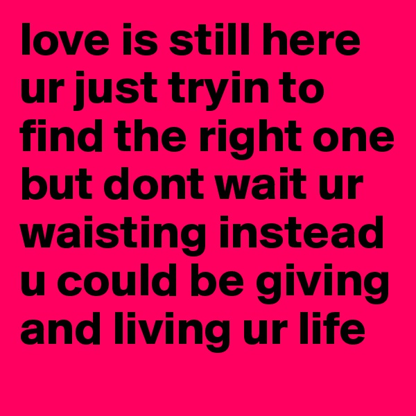 love is still here ur just tryin to find the right one but dont wait ur waisting instead u could be giving and living ur life
