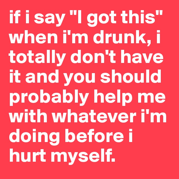 if i say "I got this" when i'm drunk, i totally don't have it and you should probably help me with whatever i'm doing before i hurt myself.