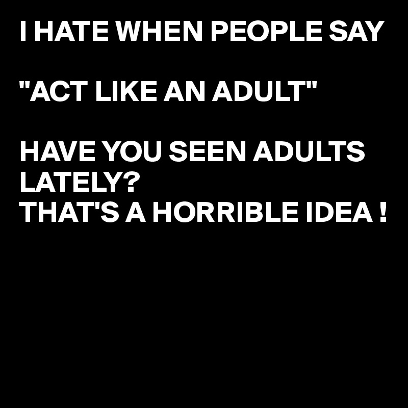 I HATE WHEN PEOPLE SAY

"ACT LIKE AN ADULT"

HAVE YOU SEEN ADULTS LATELY?
THAT'S A HORRIBLE IDEA !



