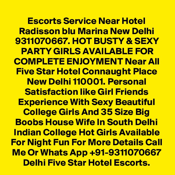 Escorts Service Near Hotel Radisson blu Marina New Delhi 9311070667. HOT BUSTY & SEXY PARTY GIRLS AVAILABLE FOR COMPLETE ENJOYMENT Near All Five Star Hotel Connaught Place New Delhi 110001. Personal Satisfaction like Girl Friends Experience With Sexy Beautiful College Girls And 35 Size Big Boobs House Wife In South Delhi Indian College Hot Girls Available For Night Fun For More Details Call Me Or Whats App +91-9311070667 Delhi Five Star Hotel Escorts.