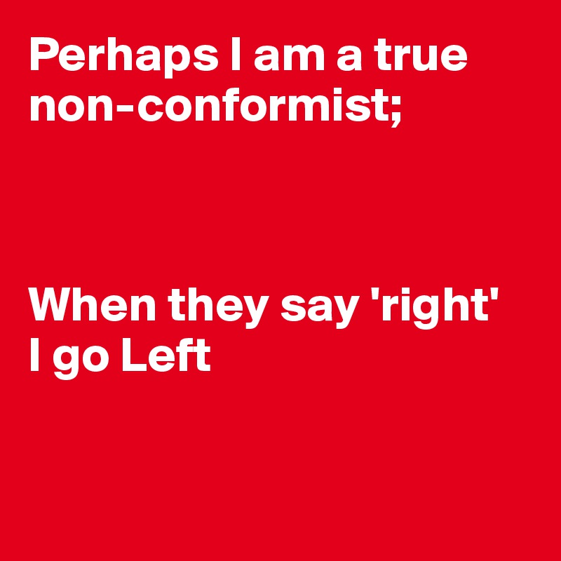 Perhaps I am a true non-conformist;



When they say 'right'
I go Left


