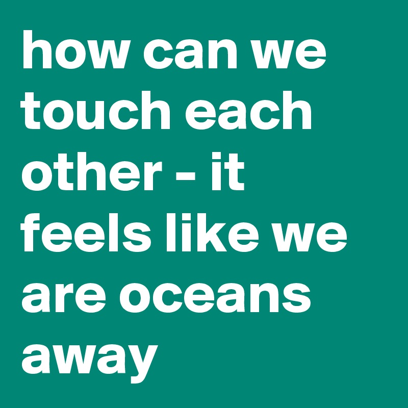 how can we touch each other - it feels like we are oceans away