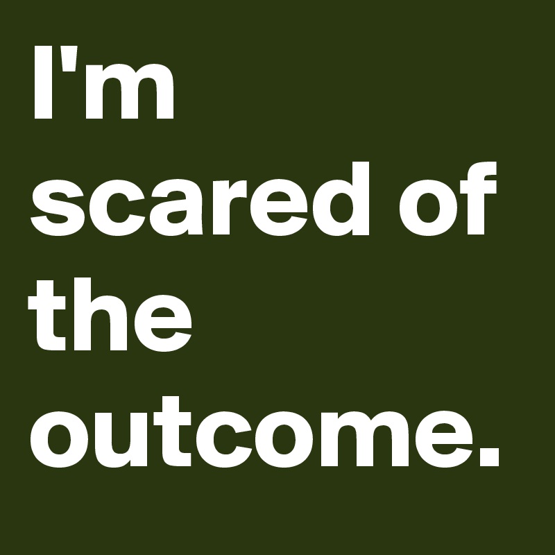 I'm scared of the outcome.