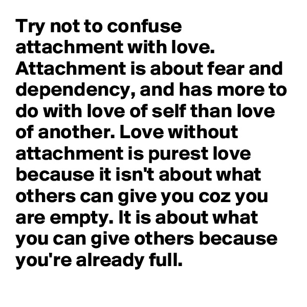 Try not to confuse attachment with love. Attachment is about fear and dependency, and has more to do with love of self than love of another. Love without attachment is purest love because it isn't about what others can give you coz you are empty. It is about what you can give others because you're already full.