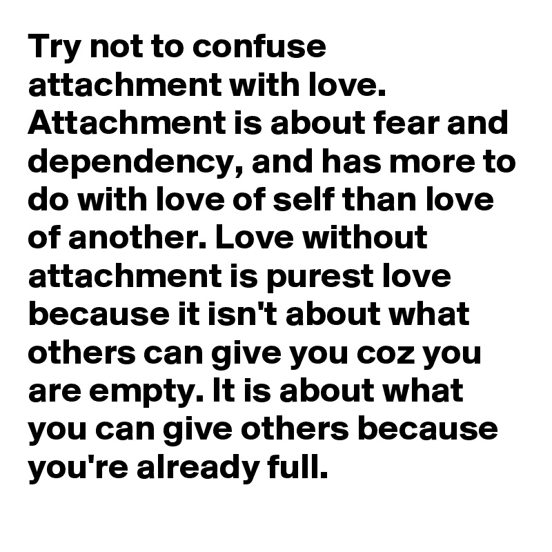 Try not to confuse attachment with love. Attachment is about fear and dependency, and has more to do with love of self than love of another. Love without attachment is purest love because it isn't about what others can give you coz you are empty. It is about what you can give others because you're already full.
