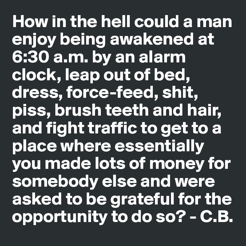 How in the hell could a man enjoy being awakened at 6:30 a.m. by an alarm clock, leap out of bed, dress, force-feed, shit, piss, brush teeth and hair, and fight traffic to get to a place where essentially you made lots of money for somebody else and were asked to be grateful for the opportunity to do so? - C.B.