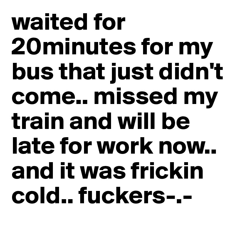 waited for 20minutes for my bus that just didn't come.. missed my train and will be late for work now.. and it was frickin cold.. fuckers-.- 